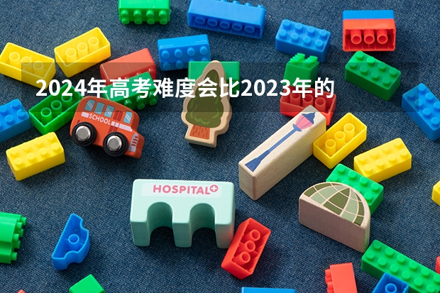 2024年高考难度会比2023年的大吗？