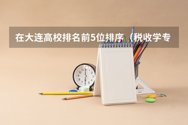在大连高校排名前5位排序(税收学专业大学排名)