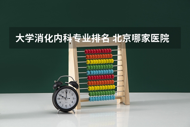 大学消化内科专业排名 北京哪家医院的消化科厉害,最近肠胃一直不舒服想去看看。
