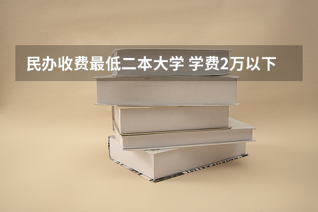 民办收费最低二本大学 学费2万以下的民办二本大学