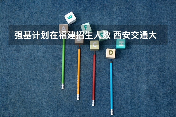 强基计划在福建招生人数 西安交通大学强基计划招生各省名额