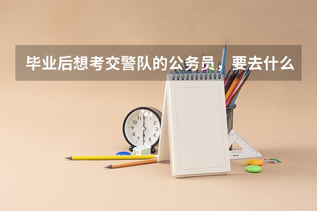 毕业后想考交警队的公务员,要去什么大学上,一般要什么专业?山东警察学院行么