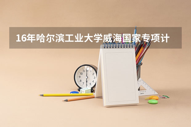 16年哈尔滨工业大学威海国家专项计划在安徽省的招生人数(哈尔滨工业大学高校专项计划专业代码)