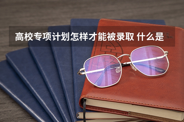 高校专项计划怎样才能被录取 什么是高校专项计划