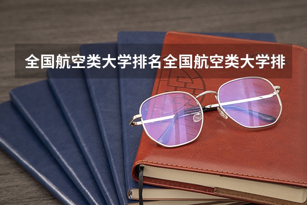 全国航空类大学排名全国航空类大学排名一览表 航空航天类专业大学排名