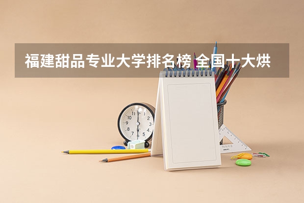 福建甜品专业大学排名榜 全国十大烘焙培训学校排名？