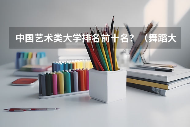 中国艺术类大学排名前十名？（舞蹈大学排名 全国）