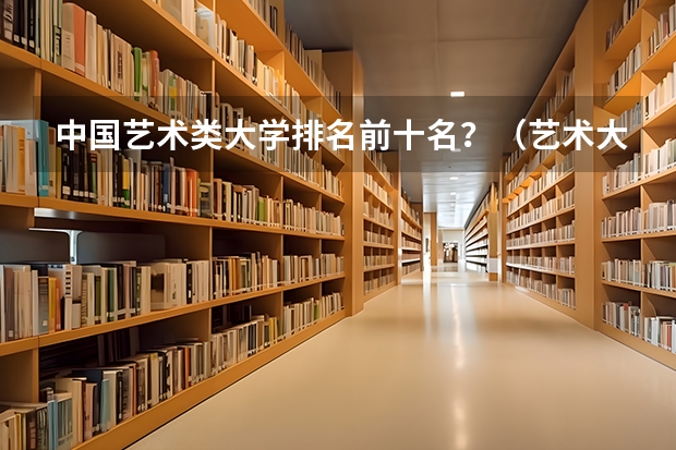 中国艺术类大学排名前十名？（艺术大学本科排名）
