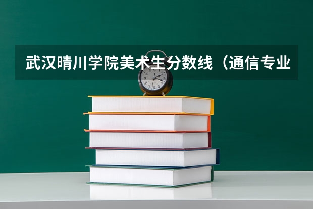 武汉晴川学院美术生分数线(通信专业排名大学排名)