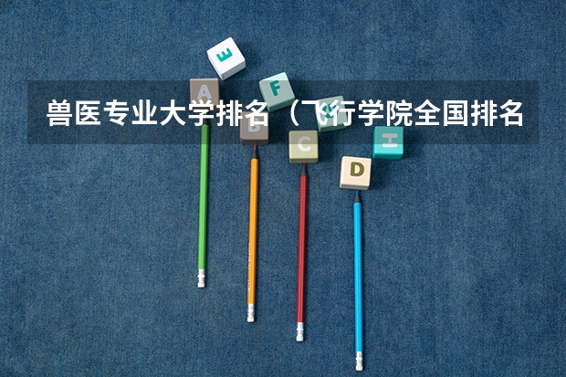 兽医专业大学排名（飞行学院全国排名）