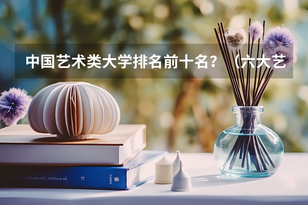 中国艺术类大学排名前十名？（六大艺术学院排名）