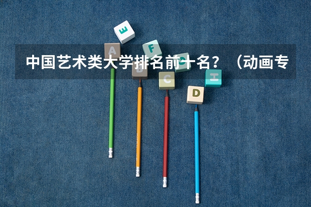 中国艺术类大学排名前十名？（动画专业院校排名）