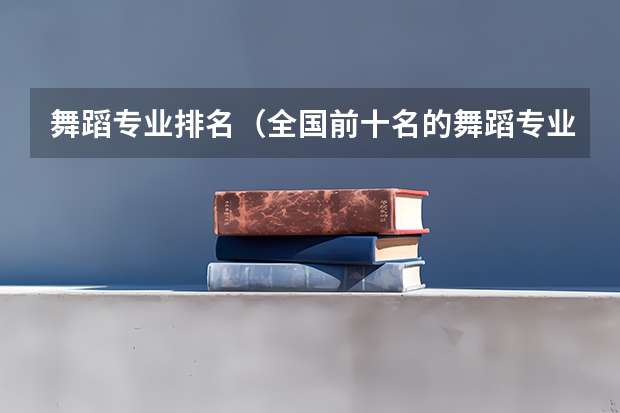 舞蹈专业排名（全国前十名的舞蹈专业大学）