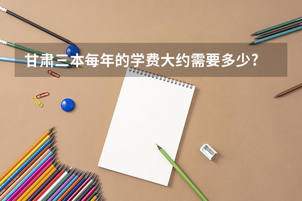 甘肃三本每年的学费大约需要多少?