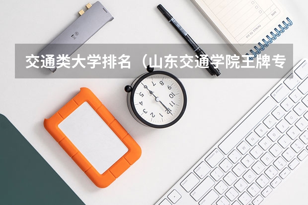 交通类大学排名（山东交通学院王牌专业排名）