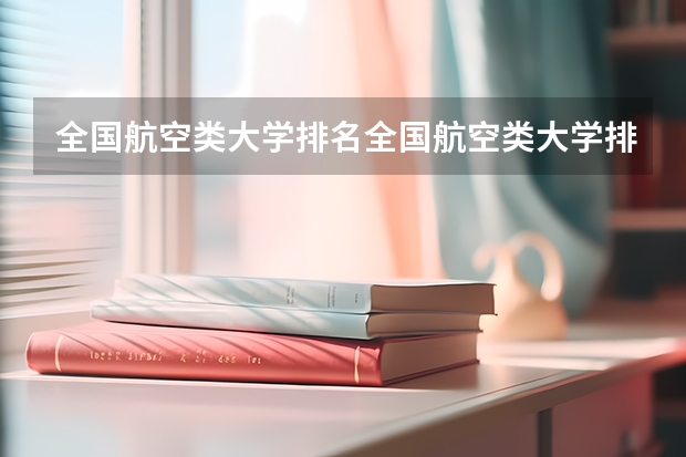 全国航空类大学排名全国航空类大学排名一览表 航空类大学排名航空类大学排名前十