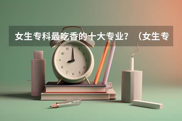 女生专科最吃香的十大专业？（女生专科最吃香的十大专业）