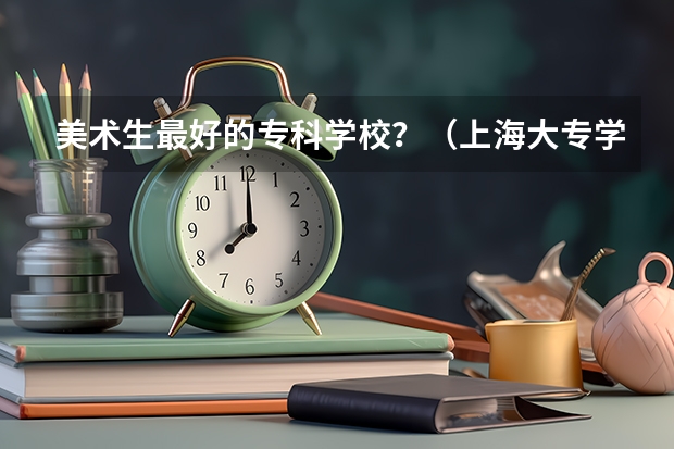 美术生最好的专科学校？（上海大专学校推荐）