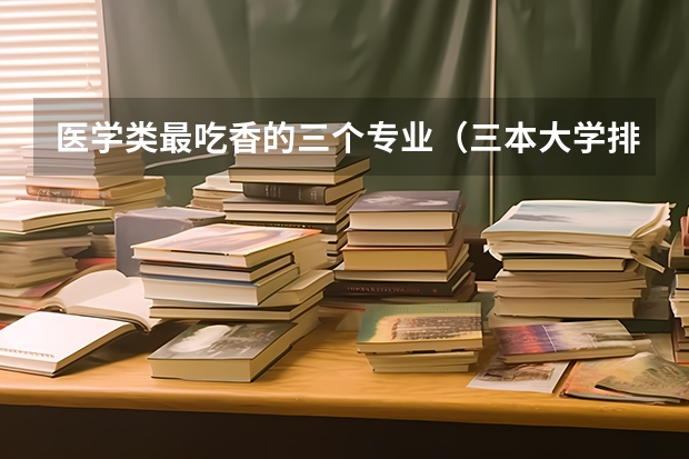 医学类最吃香的三个专业(三本大学排名榜)