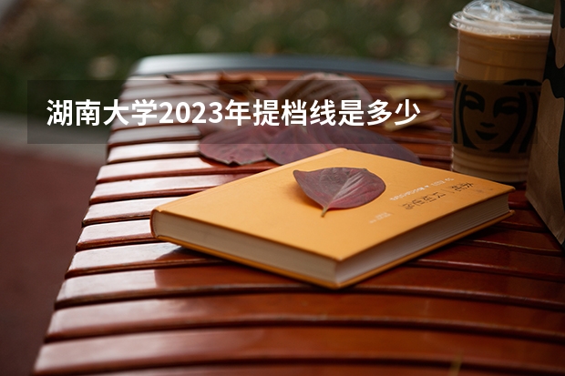 湖南大学2023年提档线是多少