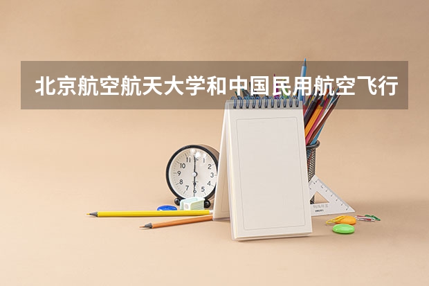 北京航空航天大学和中国民用航空飞行学院哪个更好 历年录取分数线对比