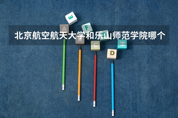 北京航空航天大学和乐山师范学院哪个更好 历年录取分数线对比
