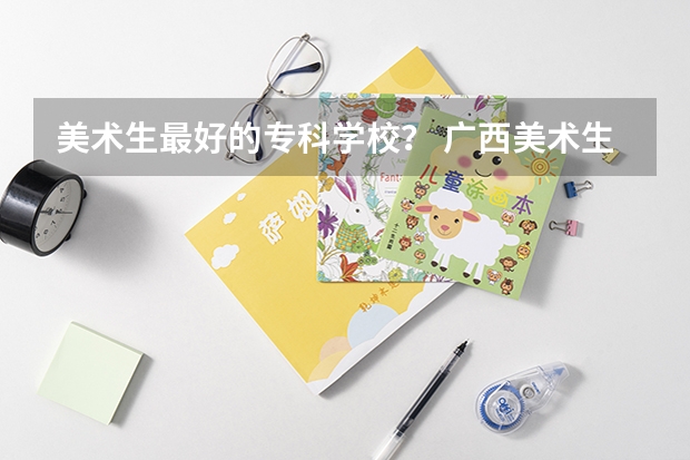 美术生最好的专科学校? 广西美术生综合分439能报那些学校?