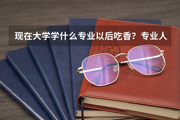 现在大学学什么专业以后吃香?专业人士答。