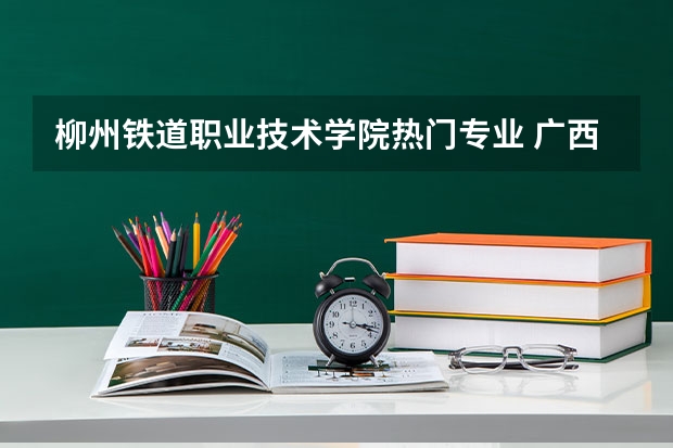 柳州铁道职业技术学院热门专业 广西科技师范学院王牌专业排名