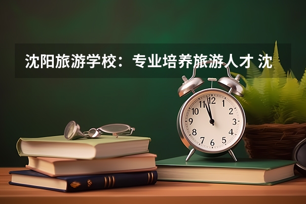 沈阳旅游学校:专业培养旅游人才 沈阳市旅游学校录取分数线
