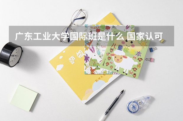 广东工业大学国际班是什么 国家认可吗