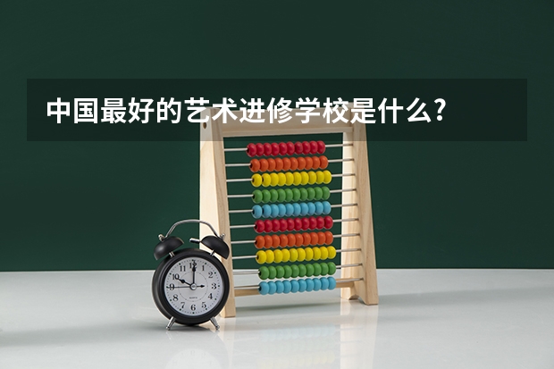 中国最好的艺术进修学校是什么?
