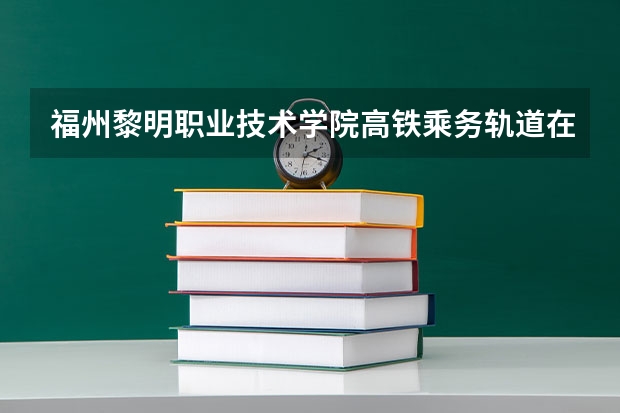 福州黎明职业技术学院高铁乘务轨道在哪个校区