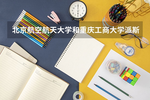 北京航空航天大学和重庆工商大学派斯学院哪个更好 历年录取分数线对比