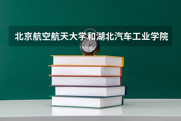 北京航空航天大学和湖北汽车工业学院科技学院哪个更好 历年录取分数线对比