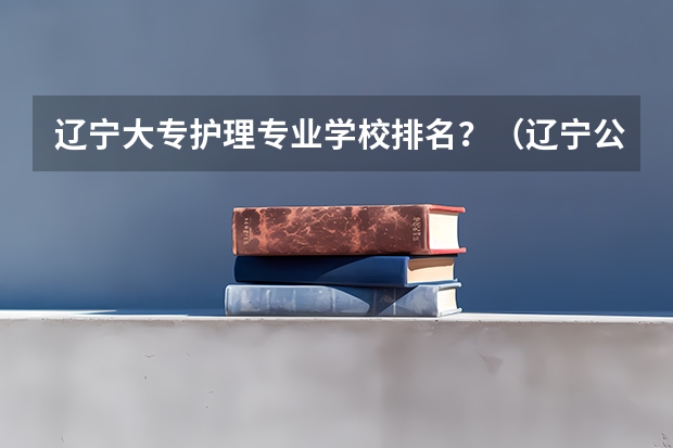 辽宁大专护理专业学校排名？（辽宁公办专科排名）