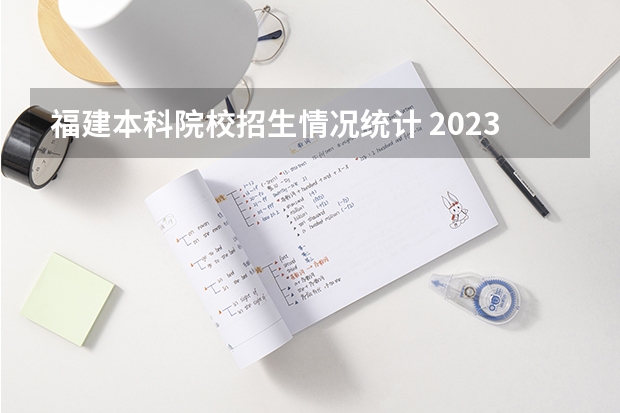 福建本科院校招生情况统计 2023福建高考录取人数