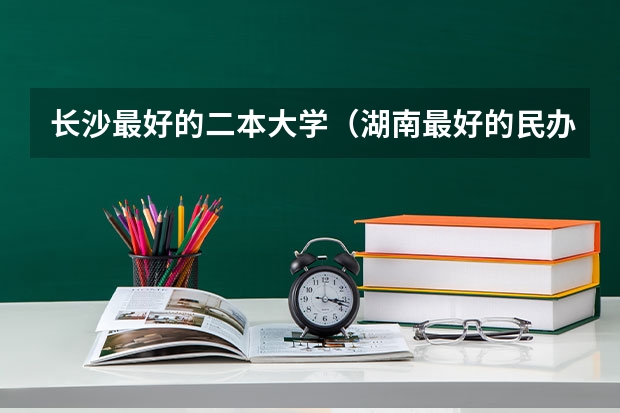 长沙最好的二本大学（湖南最好的民办大学排名）