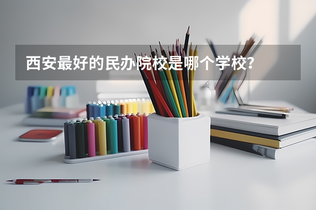 西安最好的民办院校是哪个学校？