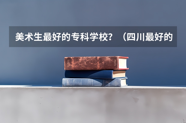 美术生最好的专科学校?(四川最好的15所大学排名榜:四川的全部大学排行一览表(最新))