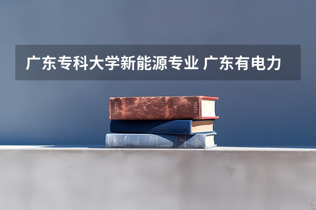 广东专科大学新能源专业 广东有电力专业的专科院校