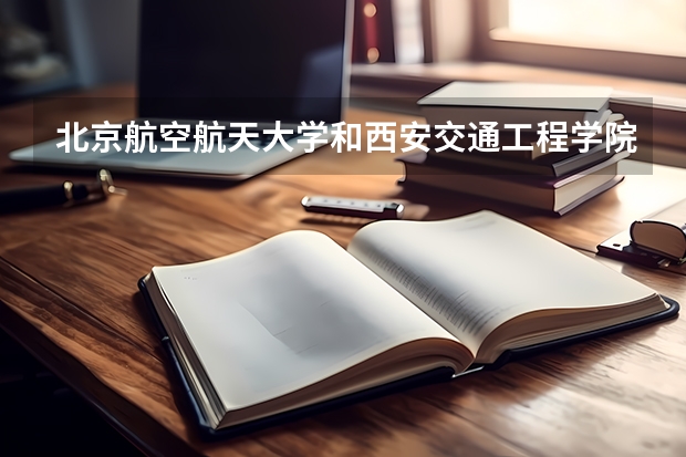 北京航空航天大学和西安交通工程学院哪个更好 历年录取分数线对比