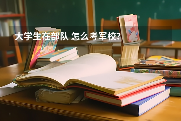 大学生在部队 怎么考军校?