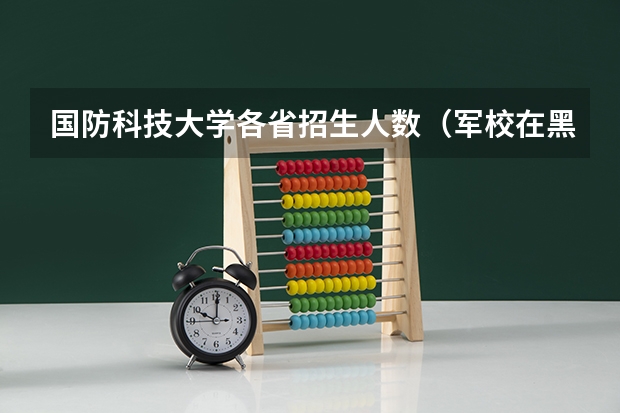国防科技大学各省招生人数（军校在黑龙江招生计划及招生人数）