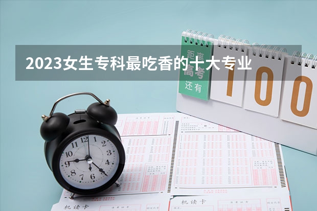 2023女生专科最吃香的十大专业 适合女生的20个专业(专科适合女生的专业)