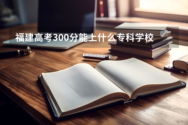 福建高考300分能上什么专科学校