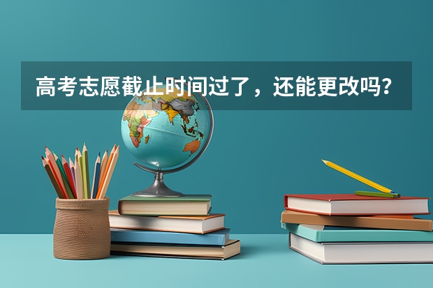 高考志愿截止时间过了，还能更改吗？有什么办法，填错了，