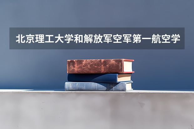 北京理工大学和解放军空军第一航空学院哪个更好 历年录取分数线对比