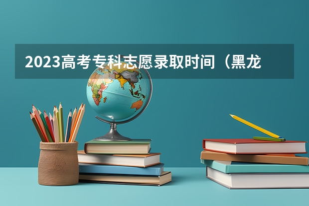 2023高考专科志愿录取时间(黑龙江高考专科录取时间)