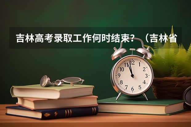 吉林高考录取工作何时结束?(吉林省录取批次时间)